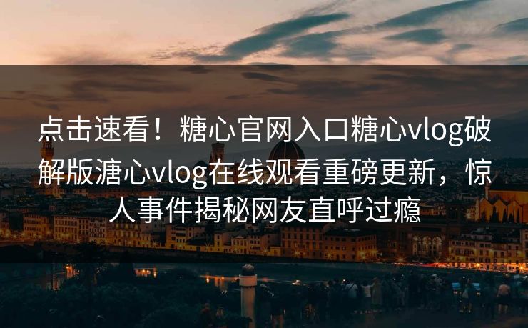 点击速看！糖心官网入口糖心vlog破解版溏心vlog在线观看重磅更新，惊人事件揭秘网友直呼过瘾