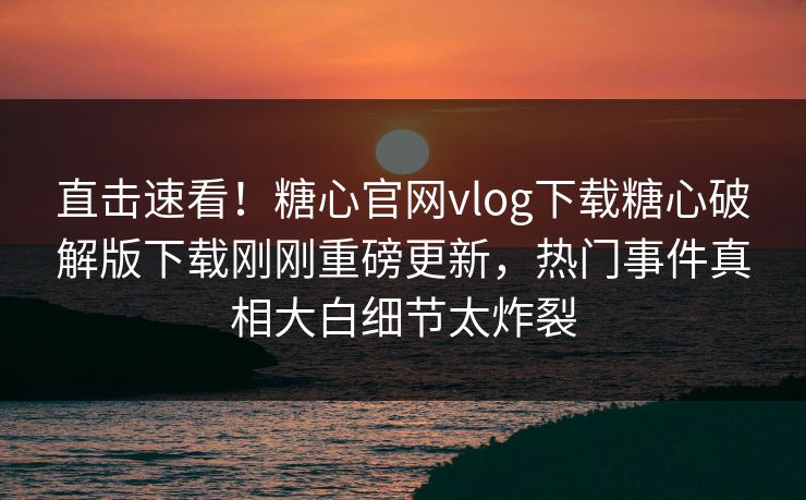 直击速看！糖心官网vlog下载糖心破解版下载刚刚重磅更新，热门事件真相大白细节太炸裂