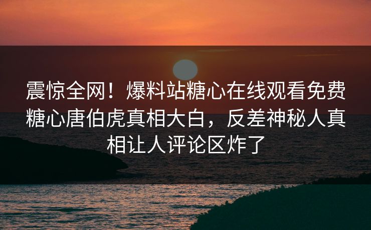 震惊全网！爆料站糖心在线观看免费糖心唐伯虎真相大白，反差神秘人真相让人评论区炸了