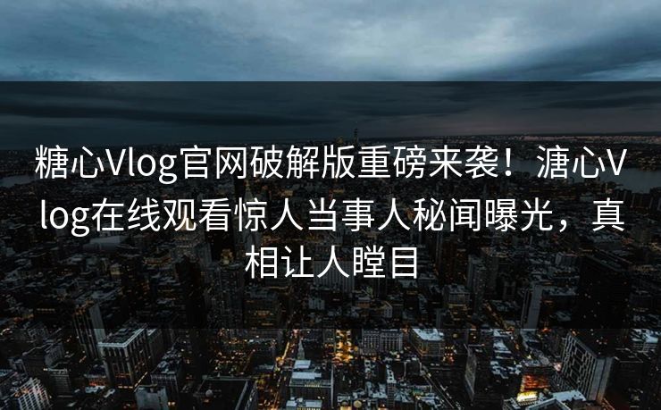 糖心Vlog官网破解版重磅来袭！溏心Vlog在线观看惊人当事人秘闻曝光，真相让人瞠目