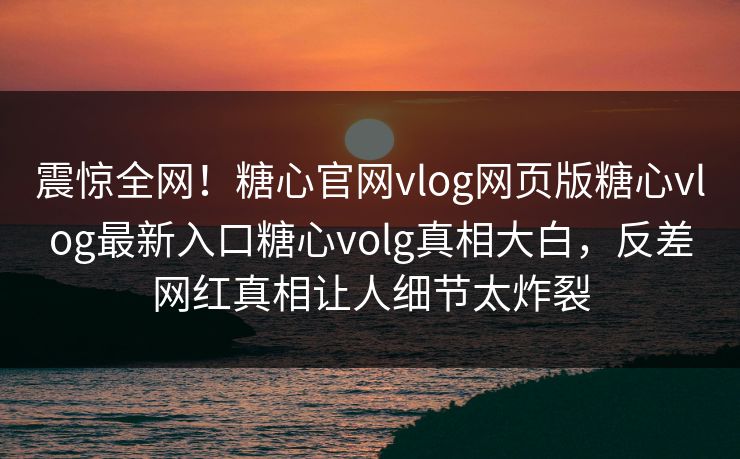 震惊全网！糖心官网vlog网页版糖心vlog最新入口糖心volg真相大白，反差网红真相让人细节太炸裂