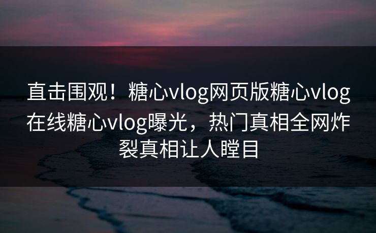 直击围观！糖心vlog网页版糖心vlog在线糖心vlog曝光，热门真相全网炸裂真相让人瞠目