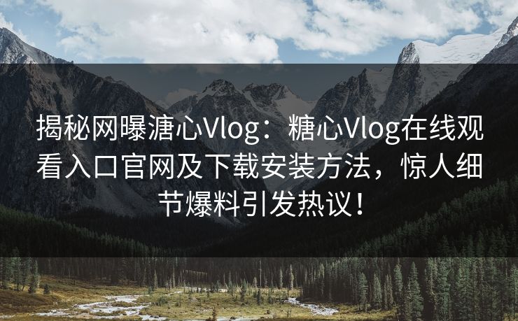 揭秘网曝溏心Vlog：糖心Vlog在线观看入口官网及下载安装方法，惊人细节爆料引发热议！