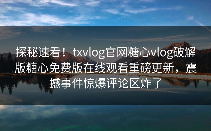 探秘速看！txvlog官网糖心vlog破解版糖心免费版在线观看重磅更新，震撼事件惊爆评论区炸了
