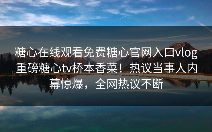 糖心在线观看免费糖心官网入口vlog重磅糖心tv桥本香菜！热议当事人内幕惊爆，全网热议不断