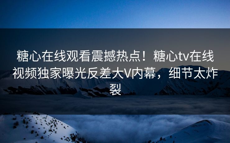 糖心在线观看震撼热点！糖心tv在线视频独家曝光反差大V内幕，细节太炸裂