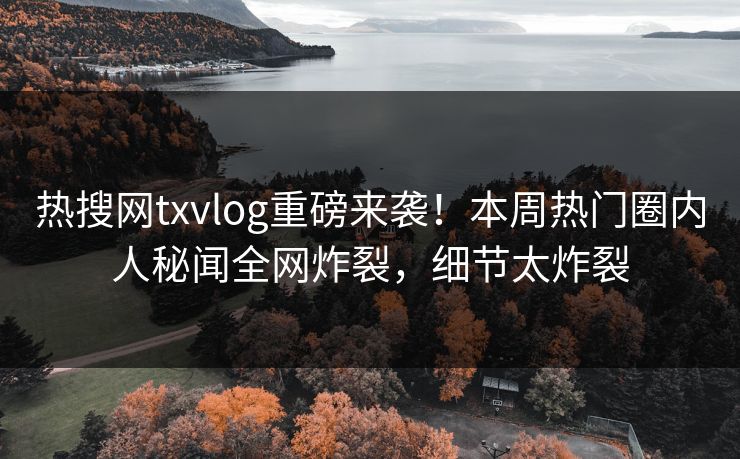 热搜网txvlog重磅来袭！本周热门圈内人秘闻全网炸裂，细节太炸裂