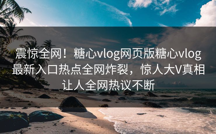 震惊全网！糖心vlog网页版糖心vlog最新入口热点全网炸裂，惊人大V真相让人全网热议不断