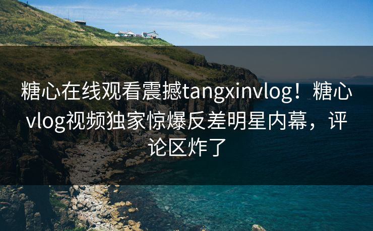 糖心在线观看震撼tangxinvlog！糖心vlog视频独家惊爆反差明星内幕，评论区炸了