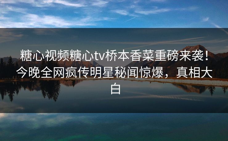 糖心视频糖心tv桥本香菜重磅来袭！今晚全网疯传明星秘闻惊爆，真相大白