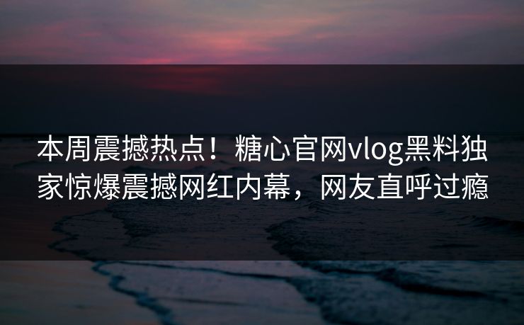 本周震撼热点！糖心官网vlog黑料独家惊爆震撼网红内幕，网友直呼过瘾