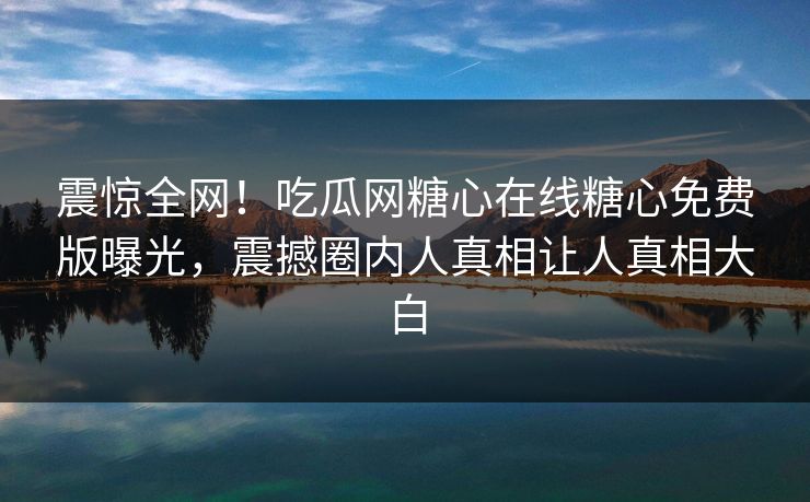 震惊全网！吃瓜网糖心在线糖心免费版曝光，震撼圈内人真相让人真相大白