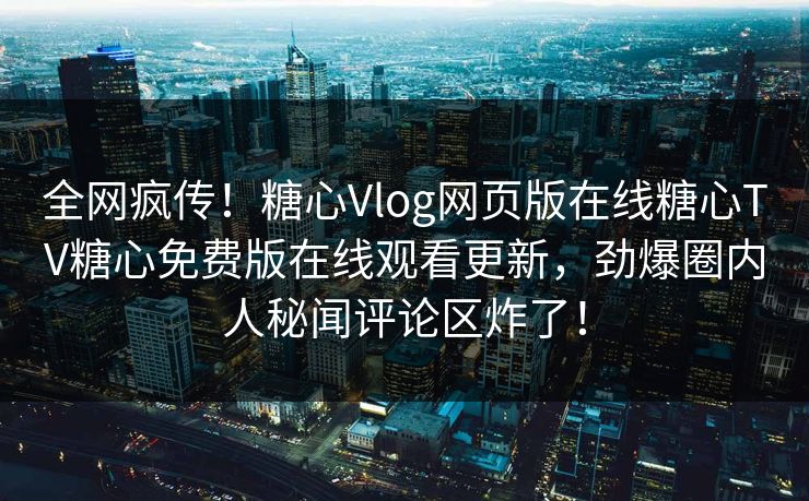 全网疯传！糖心Vlog网页版在线糖心TV糖心免费版在线观看更新，劲爆圈内人秘闻评论区炸了！