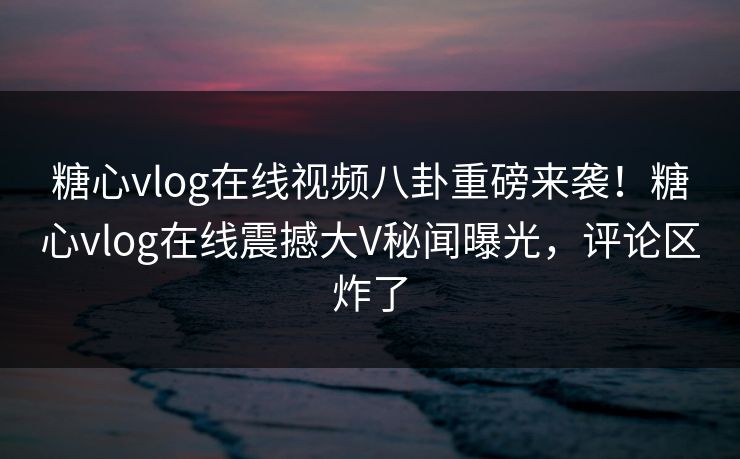 糖心vlog在线视频八卦重磅来袭！糖心vlog在线震撼大V秘闻曝光，评论区炸了