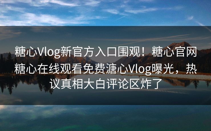 糖心Vlog新官方入口围观！糖心官网糖心在线观看免费溏心Vlog曝光，热议真相大白评论区炸了