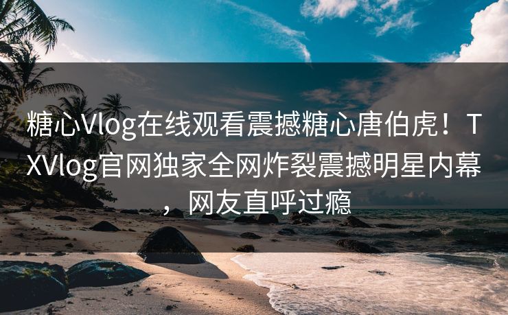 糖心Vlog在线观看震撼糖心唐伯虎！TXVlog官网独家全网炸裂震撼明星内幕，网友直呼过瘾