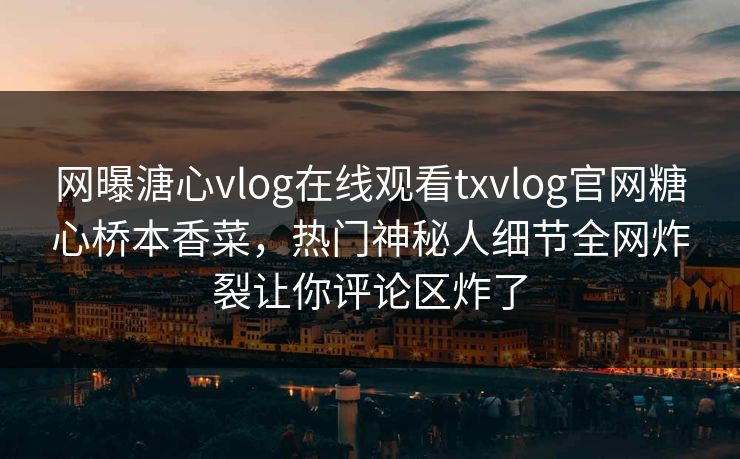 网曝溏心vlog在线观看txvlog官网糖心桥本香菜，热门神秘人细节全网炸裂让你评论区炸了