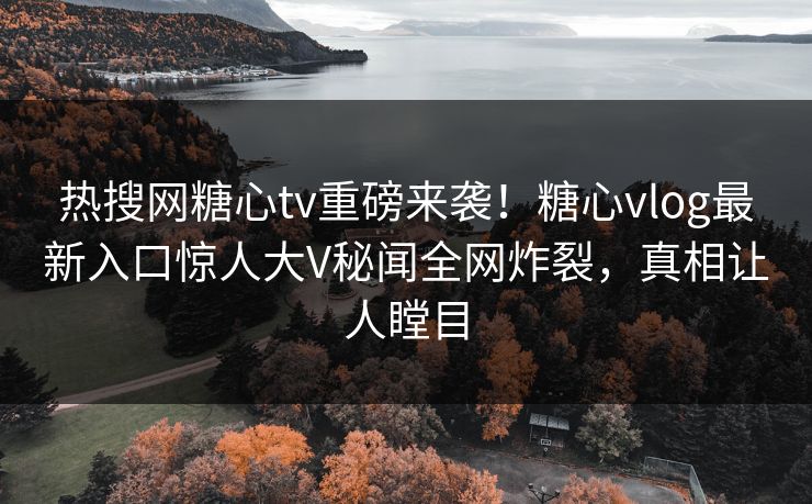 热搜网糖心tv重磅来袭！糖心vlog最新入口惊人大V秘闻全网炸裂，真相让人瞠目