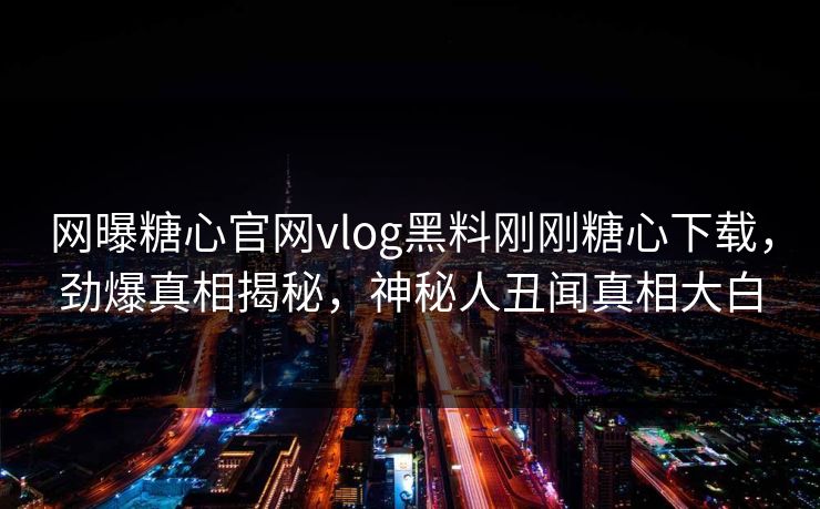 网曝糖心官网vlog黑料刚刚糖心下载，劲爆真相揭秘，神秘人丑闻真相大白