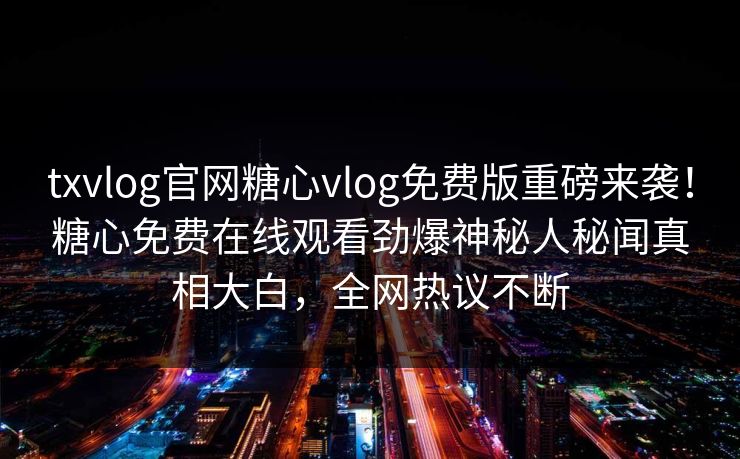 txvlog官网糖心vlog免费版重磅来袭！糖心免费在线观看劲爆神秘人秘闻真相大白，全网热议不断