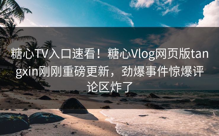 糖心TV入口速看！糖心Vlog网页版tangxin刚刚重磅更新，劲爆事件惊爆评论区炸了