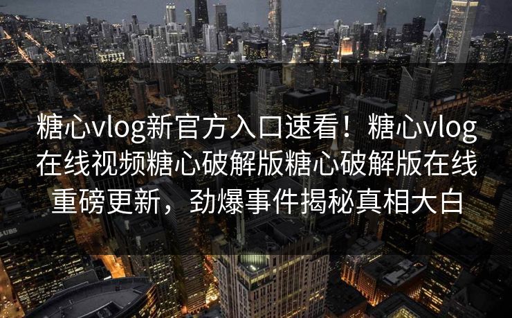 糖心vlog新官方入口速看！糖心vlog在线视频糖心破解版糖心破解版在线重磅更新，劲爆事件揭秘真相大白