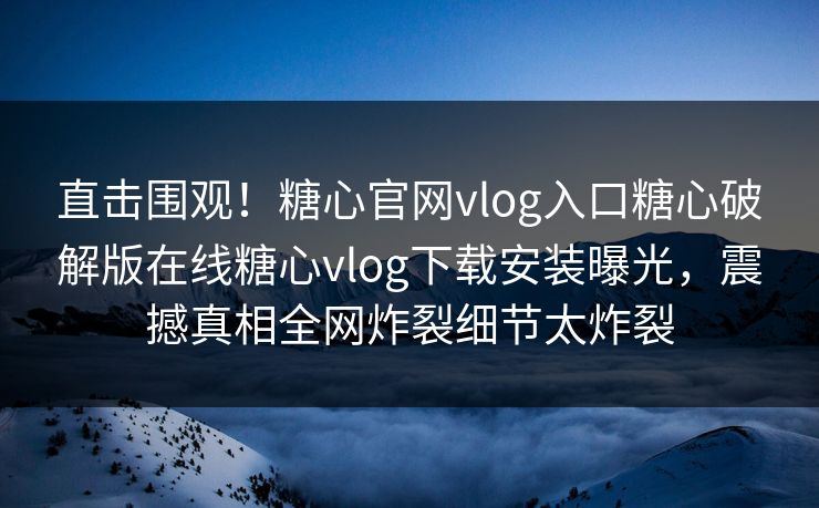 直击围观！糖心官网vlog入口糖心破解版在线糖心vlog下载安装曝光，震撼真相全网炸裂细节太炸裂