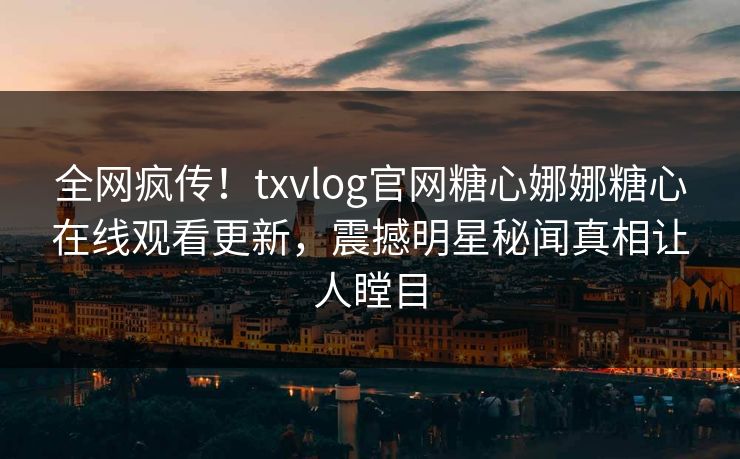 全网疯传！txvlog官网糖心娜娜糖心在线观看更新，震撼明星秘闻真相让人瞠目