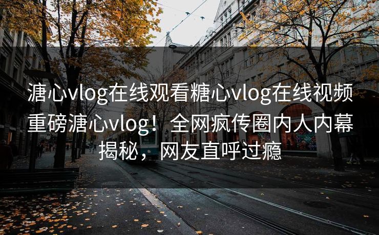 溏心vlog在线观看糖心vlog在线视频重磅溏心vlog！全网疯传圈内人内幕揭秘，网友直呼过瘾