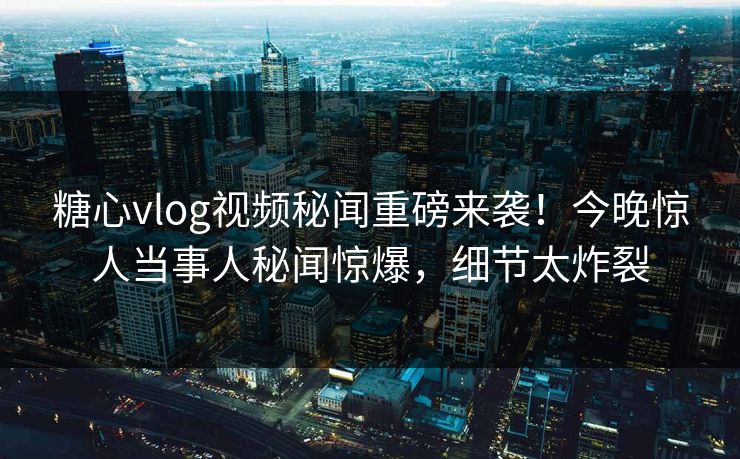 糖心vlog视频秘闻重磅来袭！今晚惊人当事人秘闻惊爆，细节太炸裂