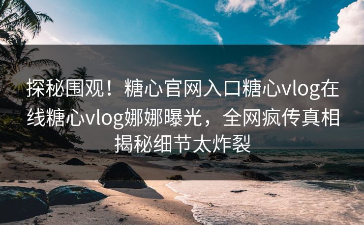 探秘围观！糖心官网入口糖心vlog在线糖心vlog娜娜曝光，全网疯传真相揭秘细节太炸裂