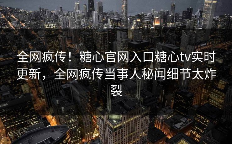 全网疯传！糖心官网入口糖心tv实时更新，全网疯传当事人秘闻细节太炸裂
