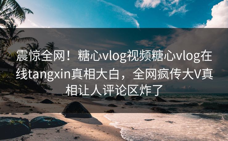 震惊全网！糖心vlog视频糖心vlog在线tangxin真相大白，全网疯传大V真相让人评论区炸了