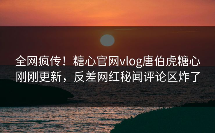全网疯传！糖心官网vlog唐伯虎糖心刚刚更新，反差网红秘闻评论区炸了