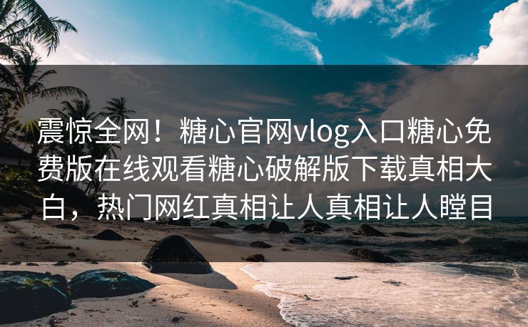 震惊全网！糖心官网vlog入口糖心免费版在线观看糖心破解版下载真相大白，热门网红真相让人真相让人瞠目