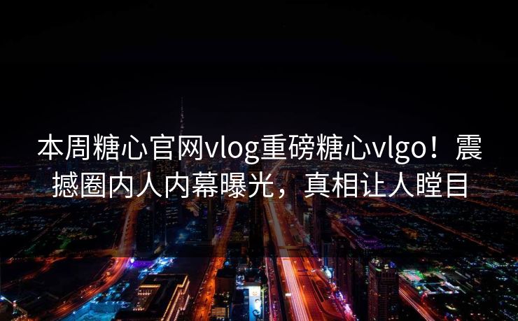 本周糖心官网vlog重磅糖心vlgo！震撼圈内人内幕曝光，真相让人瞠目