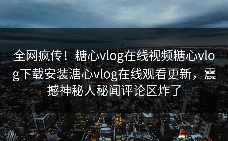 全网疯传！糖心vlog在线视频糖心vlog下载安装溏心vlog在线观看更新，震撼神秘人秘闻评论区炸了