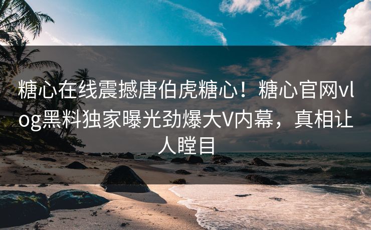 糖心在线震撼唐伯虎糖心！糖心官网vlog黑料独家曝光劲爆大V内幕，真相让人瞠目