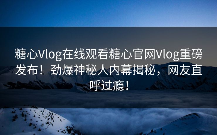 糖心Vlog在线观看糖心官网Vlog重磅发布！劲爆神秘人内幕揭秘，网友直呼过瘾！