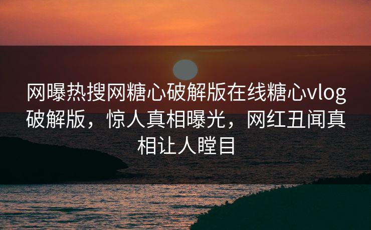网曝热搜网糖心破解版在线糖心vlog破解版，惊人真相曝光，网红丑闻真相让人瞠目