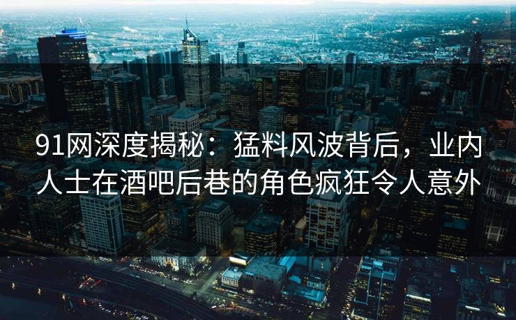 91网深度揭秘：猛料风波背后，业内人士在酒吧后巷的角色疯狂令人意外