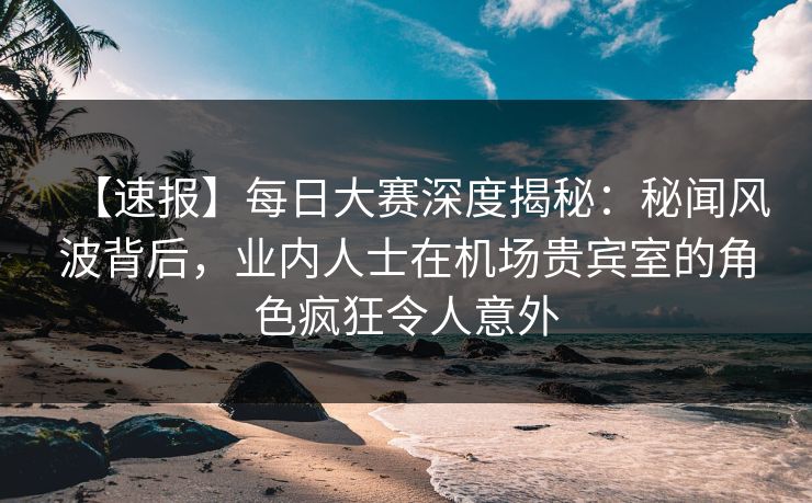 【速报】每日大赛深度揭秘：秘闻风波背后，业内人士在机场贵宾室的角色疯狂令人意外