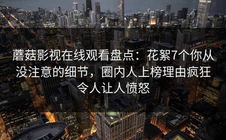 蘑菇影视在线观看盘点：花絮7个你从没注意的细节，圈内人上榜理由疯狂令人让人愤怒