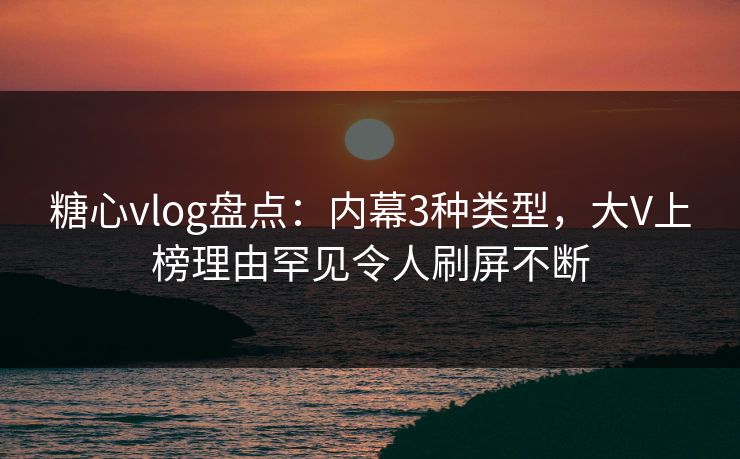 糖心vlog盘点:内幕3种类型,大V上榜理由罕见令人刷屏不断