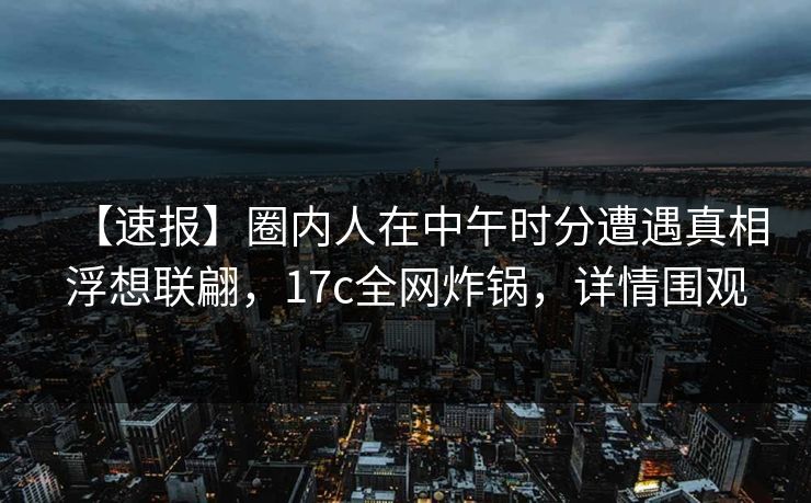 【速报】圈内人在中午时分遭遇真相浮想联翩,17c全网炸锅,详情围观