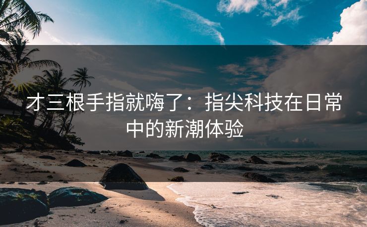 才三根手指就嗨了：指尖科技在日常中的新潮体验