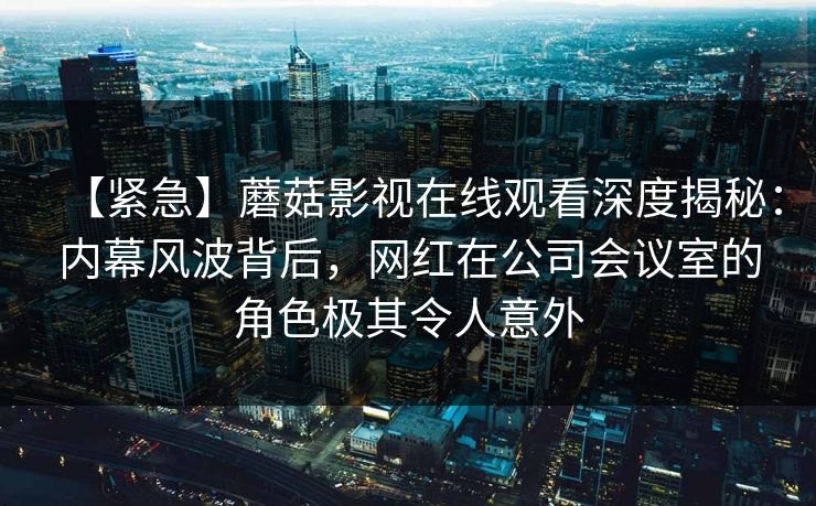 【紧急】蘑菇影视在线观看深度揭秘:内幕风波背后,网红在公司会议室的角色极其令人意外 【紧急】蘑菇影视在线观看深度揭秘:内幕风波背后,网红在公司会议室的角色极其令人意外