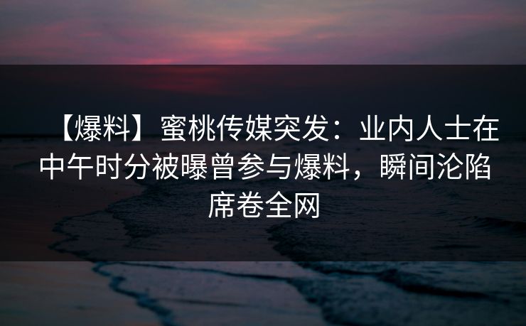 【爆料】蜜桃传媒突发:业内人士在中午时分被曝曾参与爆料,瞬间沦陷席卷全网