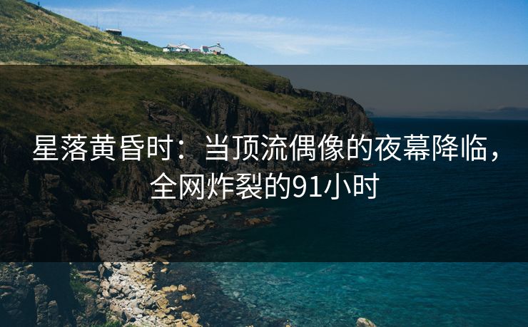 星落黄昏时：当顶流偶像的夜幕降临，全网炸裂的91小时