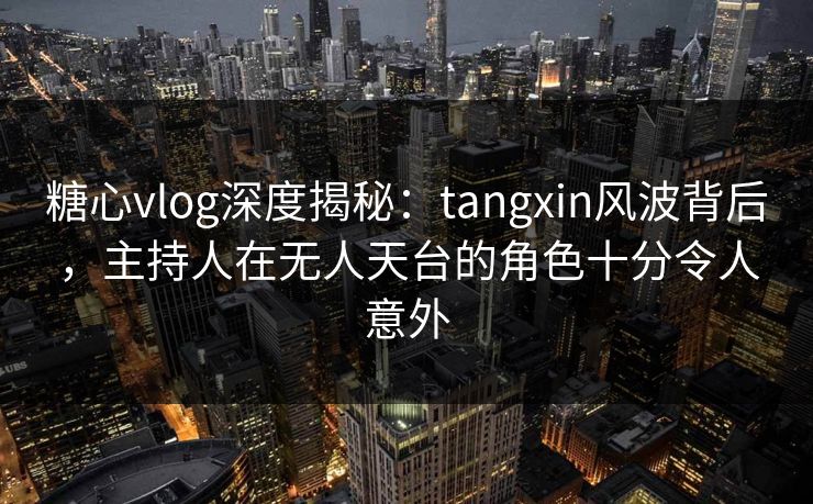糖心vlog深度揭秘：tangxin风波背后，主持人在无人天台的角色十分令人意外